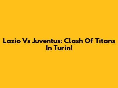 Lazio Vs Juventus: Clash Of Titans In Turin!