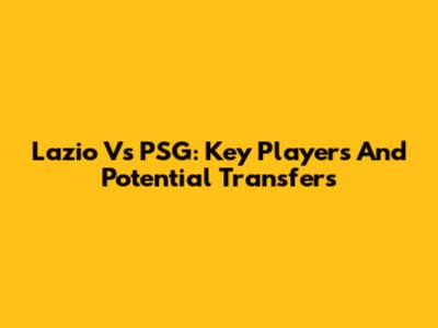 Lazio Vs PSG: Key Players And Potential Transfers