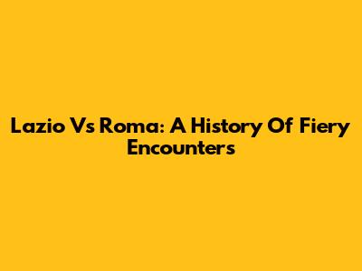 Lazio Vs Roma: A History Of Fiery Encounters
