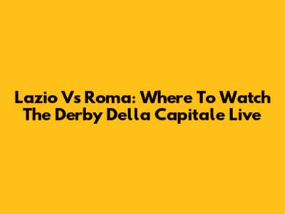 Lazio Vs Roma: Where To Watch The Derby Della Capitale Live