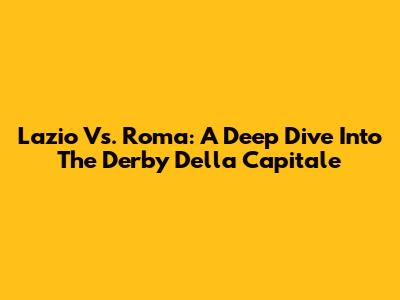 Lazio Vs. Roma: A Deep Dive Into The Derby Della Capitale
