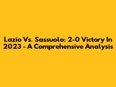 Lazio Vs. Sassuolo: 2-0 Victory In 2023 - A Comprehensive Analysis