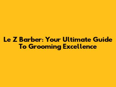 Le Z Barber: Your Ultimate Guide To Grooming Excellence