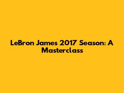 LeBron James' 2017 Season: A Masterclass
