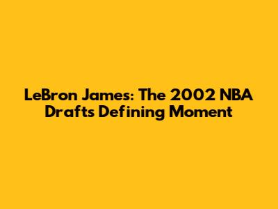 LeBron James: The 2002 NBA Draft's Defining Moment