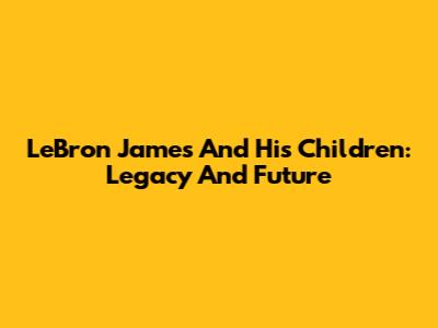 LeBron James And His Children: Legacy And Future