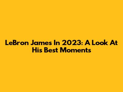 LeBron James In 2023: A Look At His Best Moments