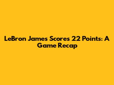 LeBron James Scores 22 Points: A Game Recap