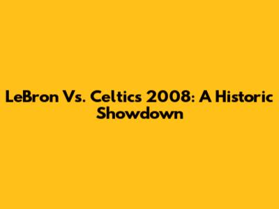LeBron Vs. Celtics 2008: A Historic Showdown