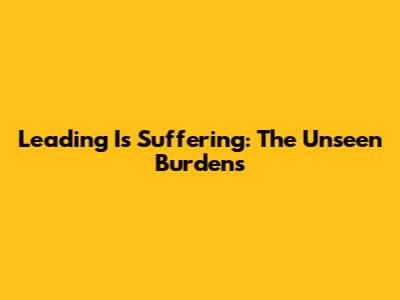 Leading Is Suffering: The Unseen Burdens
