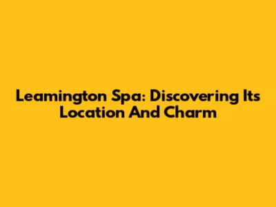 Leamington Spa: Discovering Its Location And Charm