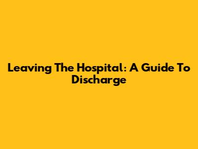 Leaving The Hospital: A Guide To Discharge