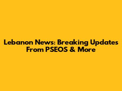 Lebanon News: Breaking Updates From PSEOS & More