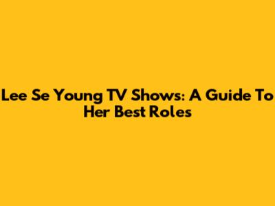 Lee Se Young TV Shows: A Guide To Her Best Roles