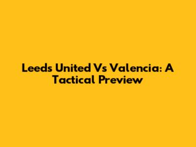 Leeds United Vs Valencia: A Tactical Preview