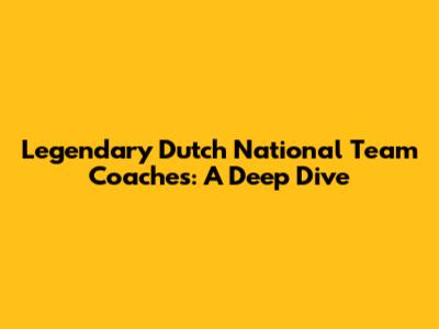 Legendary Dutch National Team Coaches: A Deep Dive