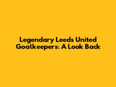 Legendary Leeds United Goalkeepers: A Look Back