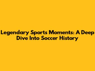 Legendary Sports Moments: A Deep Dive Into Soccer History