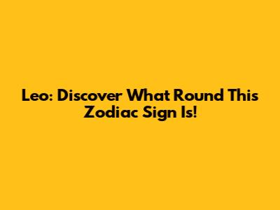 Leo: Discover What Round This Zodiac Sign Is!