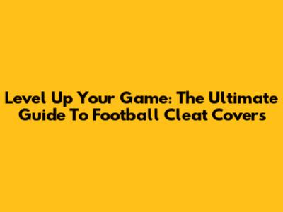 Level Up Your Game: The Ultimate Guide To Football Cleat Covers