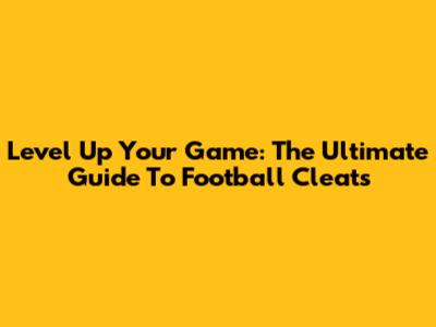 Level Up Your Game: The Ultimate Guide To Football Cleats