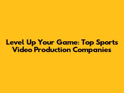 Level Up Your Game: Top Sports Video Production Companies