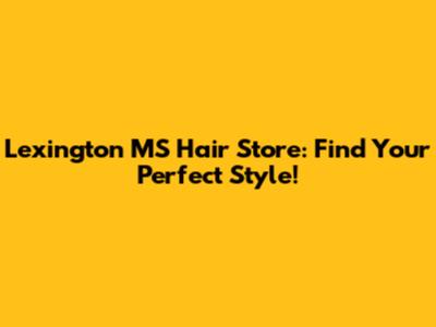 Lexington MS Hair Store: Find Your Perfect Style!