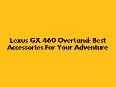 Lexus GX 460 Overland: Best Accessories For Your Adventure