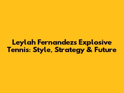Leylah Fernandez's Explosive Tennis: Style, Strategy & Future