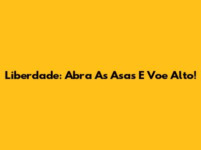 Liberdade: Abra As Asas E Voe Alto!
