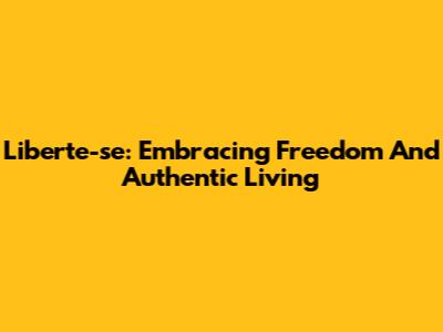 Liberte-se: Embracing Freedom And Authentic Living