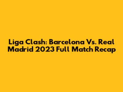 Liga Clash: Barcelona Vs. Real Madrid 2023 Full Match Recap