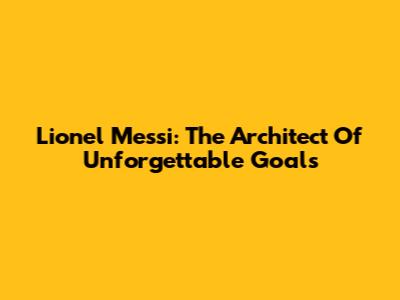 Lionel Messi: The Architect Of Unforgettable Goals