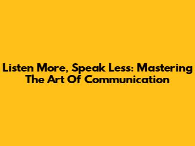 Listen More, Speak Less: Mastering The Art Of Communication
