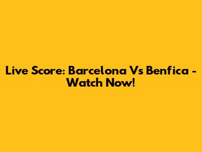 Live Score: Barcelona Vs Benfica - Watch Now!