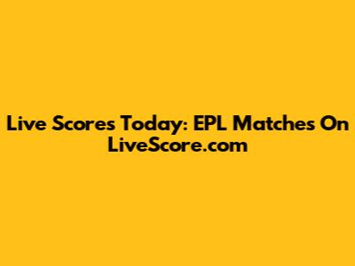 Live Scores Today: EPL Matches On LiveScore.com