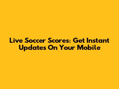 Live Soccer Scores: Get Instant Updates On Your Mobile