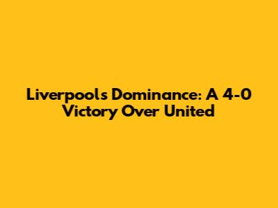 Liverpool's Dominance: A 4-0 Victory Over United