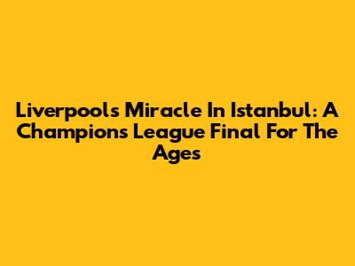 Liverpool's Miracle In Istanbul: A Champions League Final For The Ages
