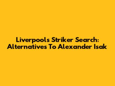 Liverpool's Striker Search: Alternatives To Alexander Isak