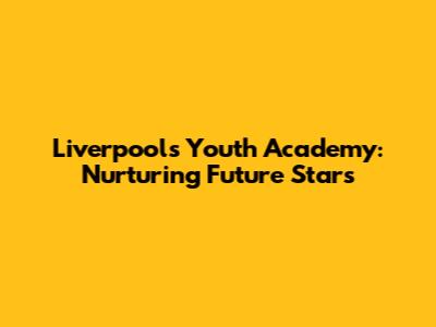 Liverpool's Youth Academy: Nurturing Future Stars