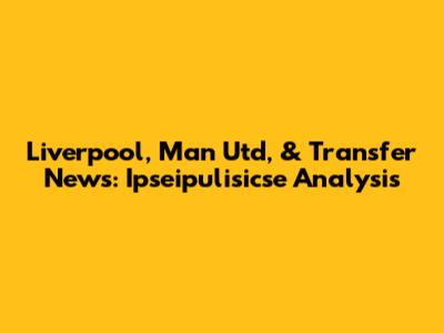 Liverpool, Man Utd, & Transfer News: Ipseipulisicse Analysis