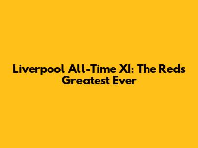Liverpool All-Time XI: The Reds' Greatest Ever