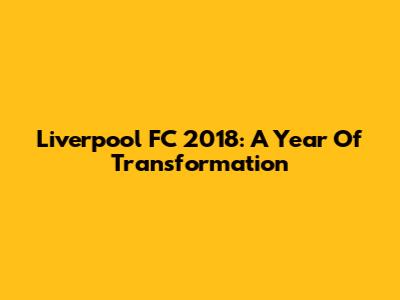 Liverpool FC 2018: A Year Of Transformation