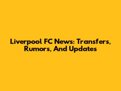 Liverpool FC News: Transfers, Rumors, And Updates