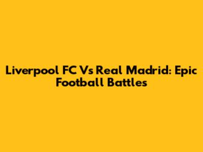 Liverpool FC Vs Real Madrid: Epic Football Battles