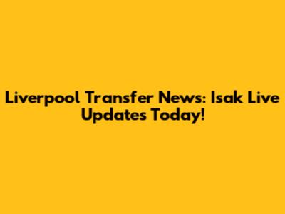Liverpool Transfer News: Isak Live Updates Today!