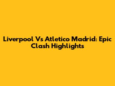 Liverpool Vs Atletico Madrid: Epic Clash Highlights