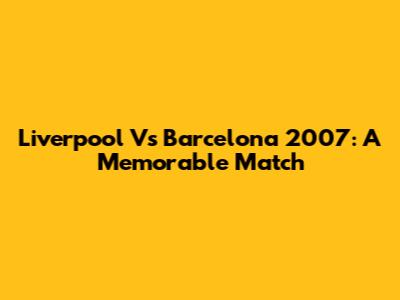 Liverpool Vs Barcelona 2007: A Memorable Match