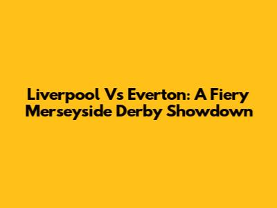 Liverpool Vs Everton: A Fiery Merseyside Derby Showdown